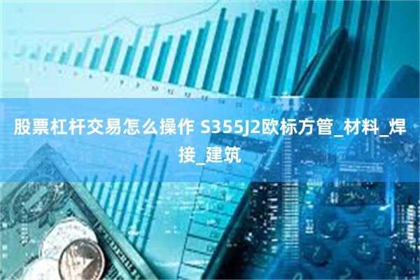 股票杠杆交易怎么操作 S355J2欧标方管_材料_焊接_建筑
