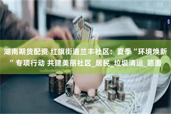 湖南期货配资 红旗街道兰丰社区：夏季“环境焕新”专项行动 共建美丽社区_居民_垃圾清运_路面