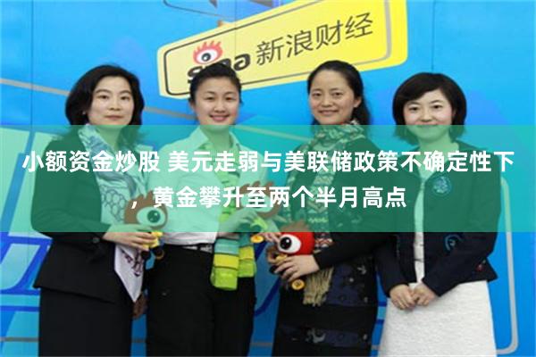 小额资金炒股 美元走弱与美联储政策不确定性下，黄金攀升至两个半月高点
