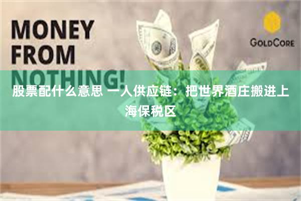 股票配什么意思 一人供应链：把世界酒庄搬进上海保税区