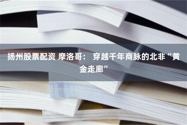 扬州股票配资 摩洛哥： 穿越千年商脉的北非“黄金走廊”