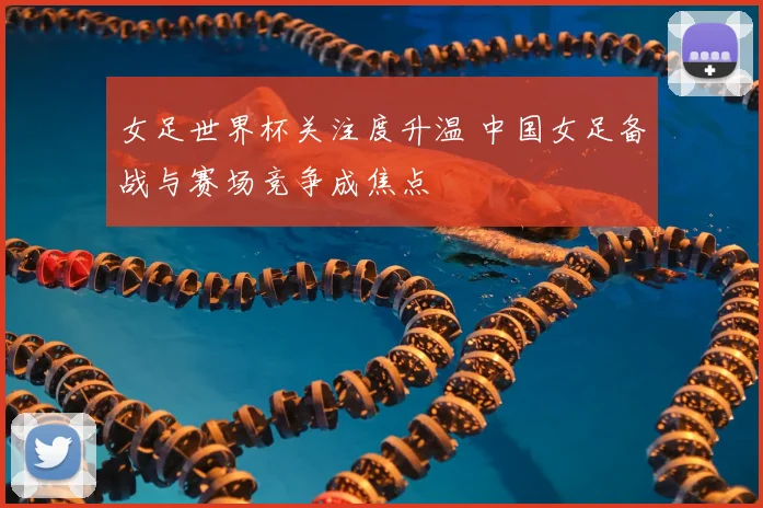 女足世界杯关注度升温 中国女足备战与赛场竞争成焦点
