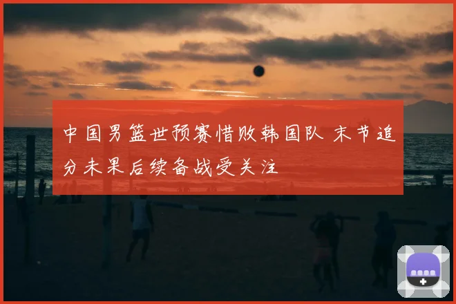 中国男篮世预赛惜败韩国队 末节追分未果后续备战受关注