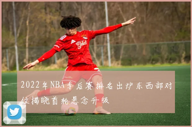 2022年NBA季后赛排名出炉东西部对位揭晓首轮悬念升级