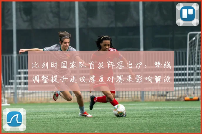 比利时国家队首发阵容出炉，锋线调整提升进攻厚度对赛果影响解读