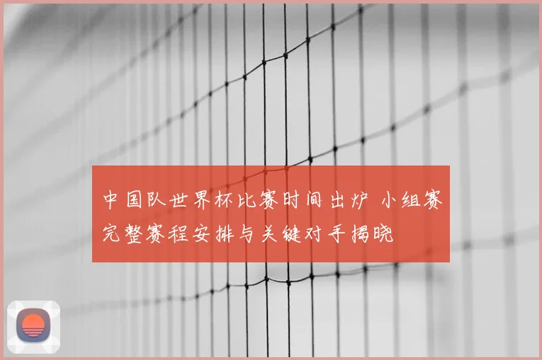 中国队世界杯比赛时间出炉 小组赛完整赛程安排与关键对手揭晓