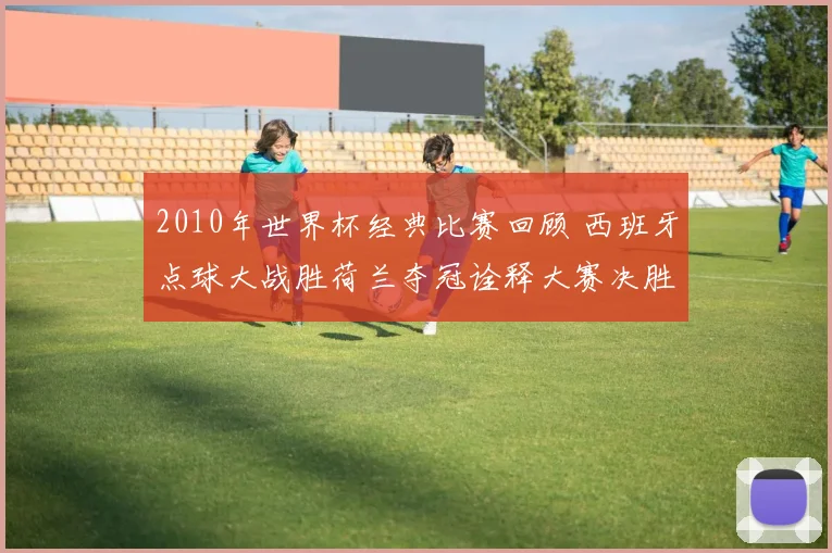 2010年世界杯经典比赛回顾 西班牙点球大战胜荷兰夺冠诠释大赛决胜关键
