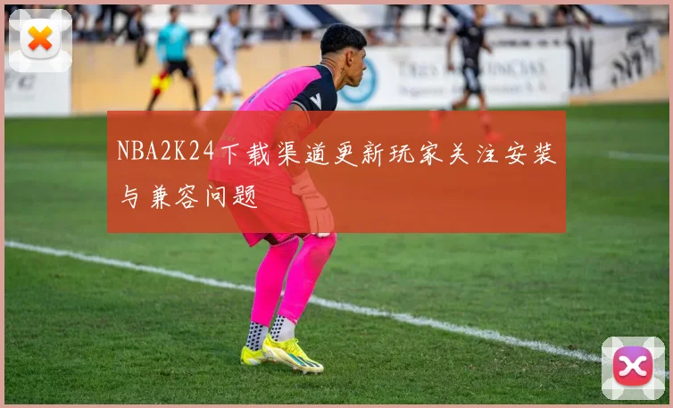 NBA2K24下载渠道更新玩家关注安装与兼容问题