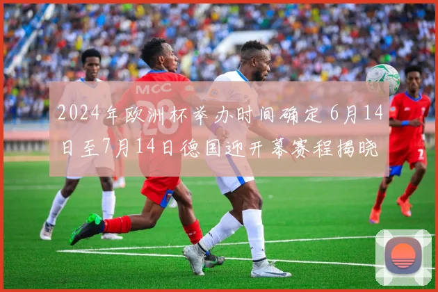 2024年欧洲杯举办时间确定 6月14日至7月14日德国迎开幕赛程揭晓