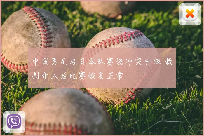 中国男足与日本队赛场冲突升级 裁判介入后比赛恢复正常