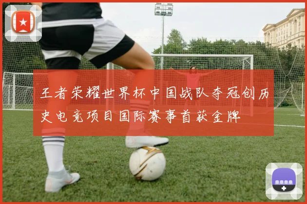 王者荣耀世界杯中国战队夺冠创历史电竞项目国际赛事首获金牌