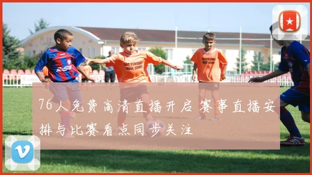 76人免费高清直播开启 赛事直播安排与比赛看点同步关注