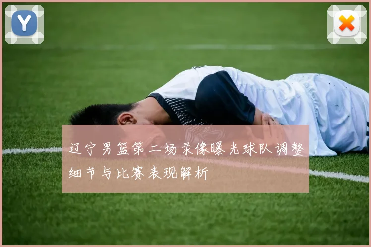 辽宁男篮第二场录像曝光球队调整细节与比赛表现解析