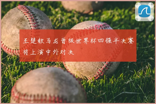 王楚钦马龙晋级世界杯四强半决赛将上演中外对决