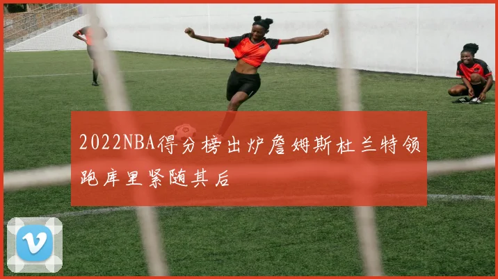 2022NBA得分榜出炉詹姆斯杜兰特领跑库里紧随其后