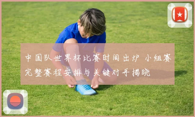 中国队世界杯比赛时间出炉 小组赛完整赛程安排与关键对手揭晓