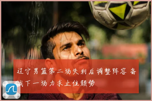 辽宁男篮第二场失利后调整阵容 备战下一场力求止住颓势