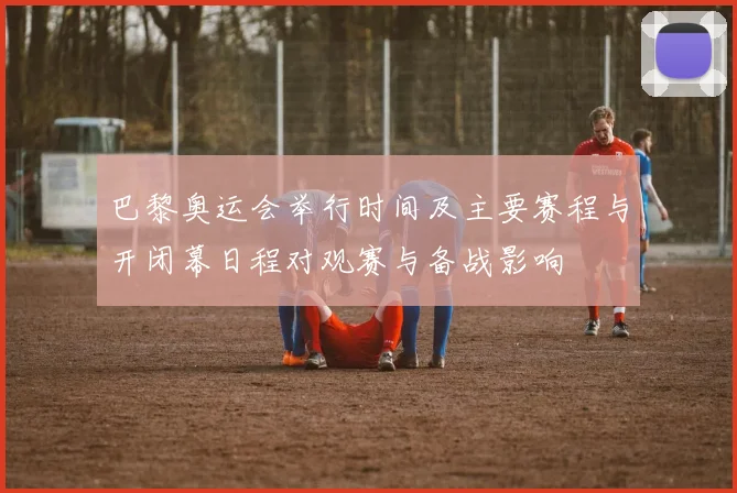 巴黎奥运会举行时间及主要赛程与开闭幕日程对观赛与备战影响