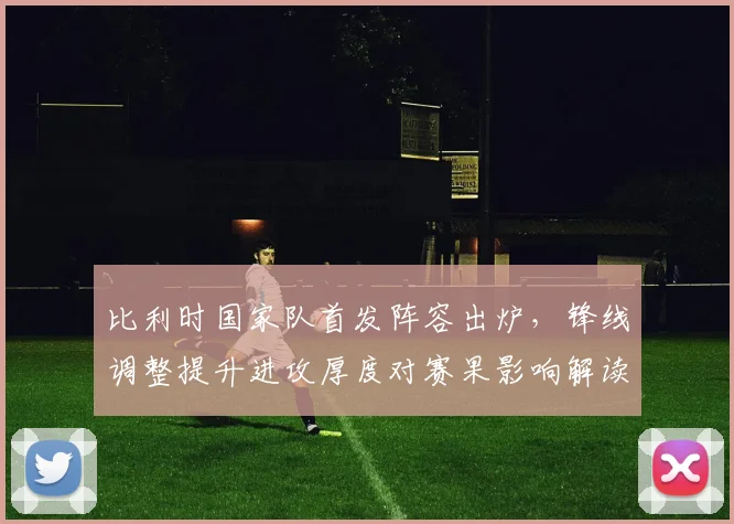 比利时国家队首发阵容出炉，锋线调整提升进攻厚度对赛果影响解读