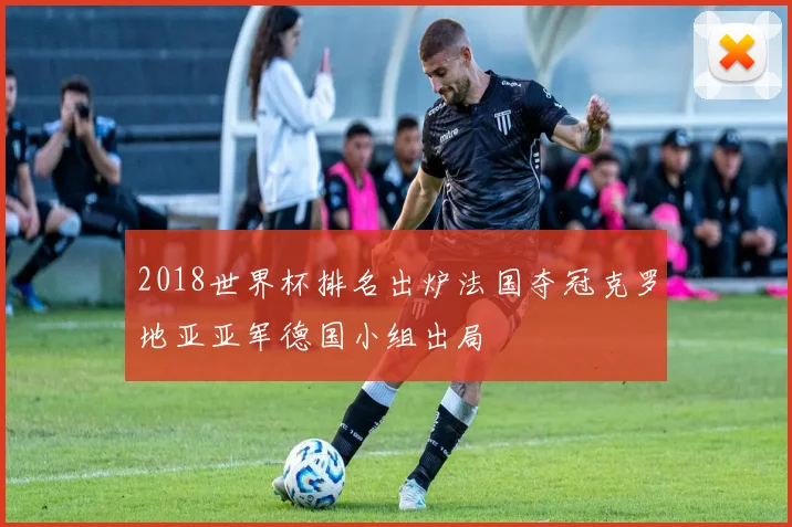 2018世界杯排名出炉法国夺冠克罗地亚亚军德国小组出局