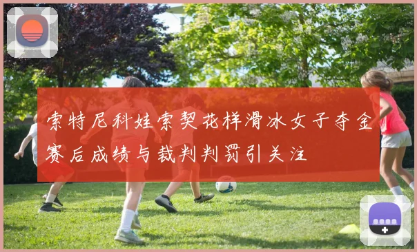 索特尼科娃索契花样滑冰女子夺金赛后成绩与裁判判罚引关注