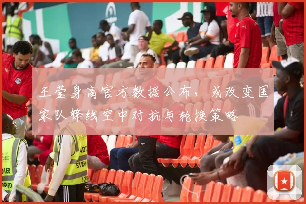 王莹身高官方数据公布,或改变国家队锋线空中对抗与轮换策略