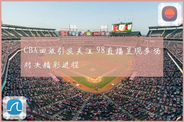 CBA回放引发关注 98直播呈现多场对决精彩进程