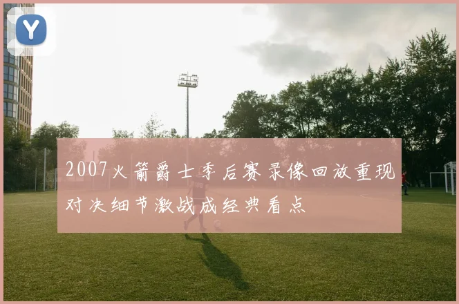 2007火箭爵士季后赛录像回放重现对决细节激战成经典看点