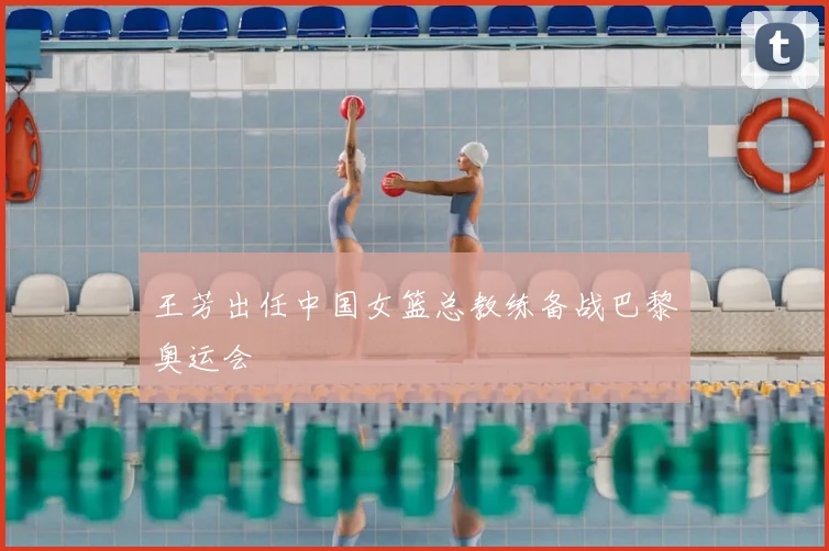 王芳出任中国女篮总教练备战巴黎奥运会