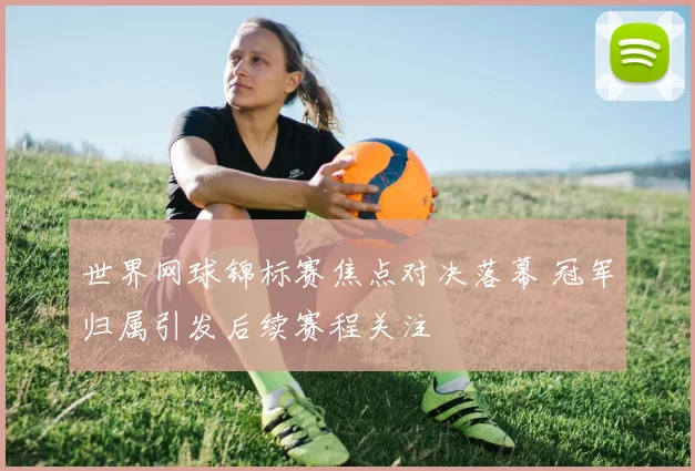 世界网球锦标赛焦点对决落幕 冠军归属引发后续赛程关注