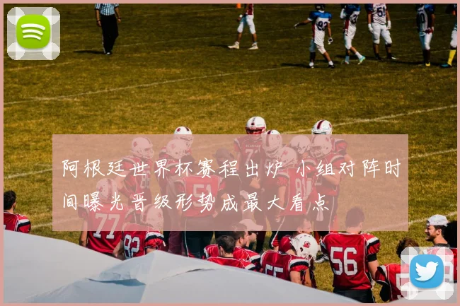 阿根廷世界杯赛程出炉 小组对阵时间曝光晋级形势成最大看点