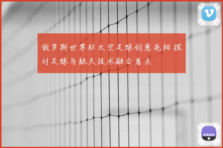 俄罗斯世界杯太空足球创意亮相 探讨足球与航天技术融合看点