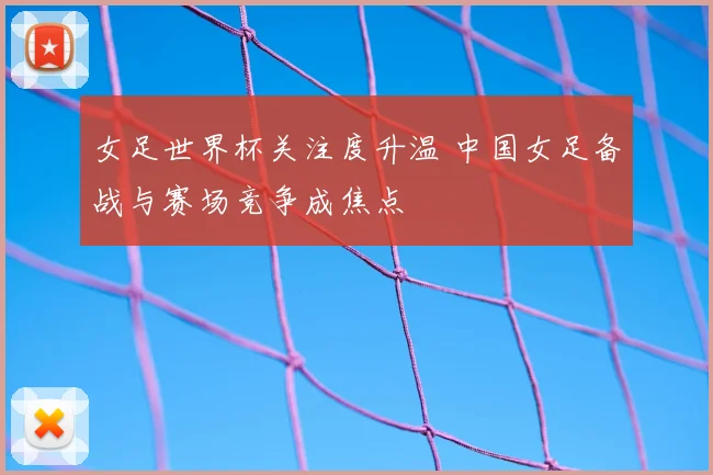女足世界杯关注度升温 中国女足备战与赛场竞争成焦点