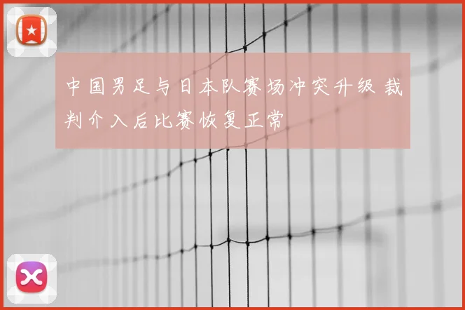 中国男足与日本队赛场冲突升级 裁判介入后比赛恢复正常