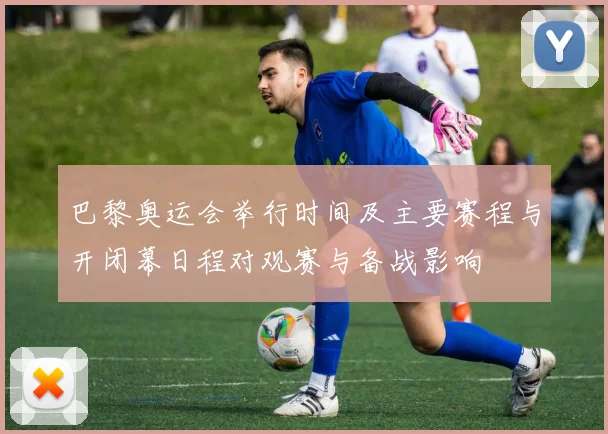 巴黎奥运会举行时间及主要赛程与开闭幕日程对观赛与备战影响