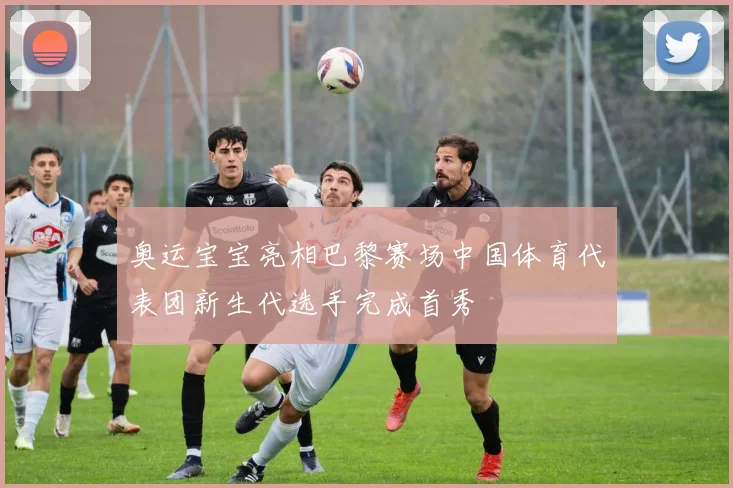 奥运宝宝亮相巴黎赛场中国体育代表团新生代选手完成首秀