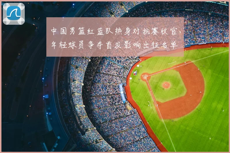 中国男篮红蓝队热身对抗赛收官,年轻球员争夺首发影响出征名单