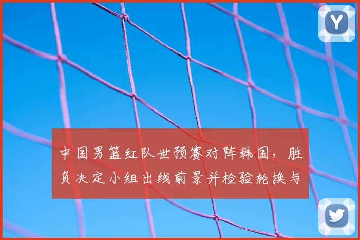 中国男篮红队世预赛对阵韩国,胜负决定小组出线前景并检验轮换与防守调整