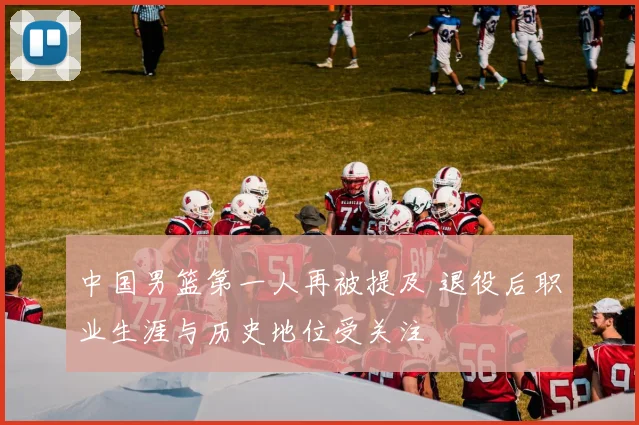 中国男篮第一人再被提及 退役后职业生涯与历史地位受关注