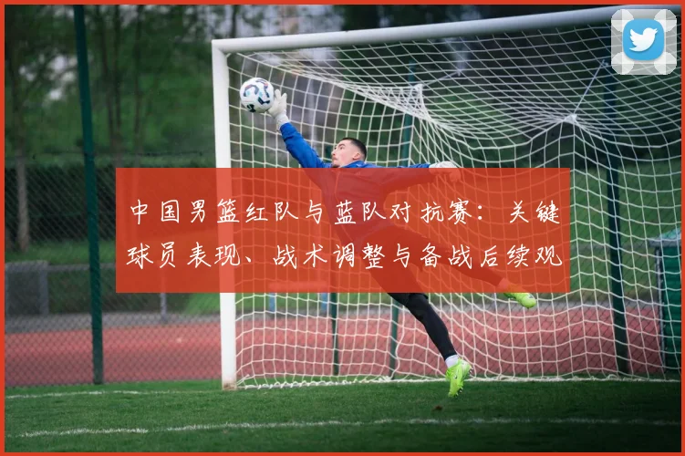 中国男篮红队与蓝队对抗赛:关键球员表现、战术调整与备战后续观察