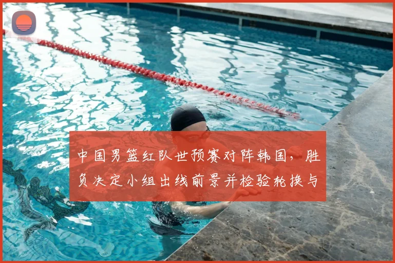 中国男篮红队世预赛对阵韩国,胜负决定小组出线前景并检验轮换与防守调整