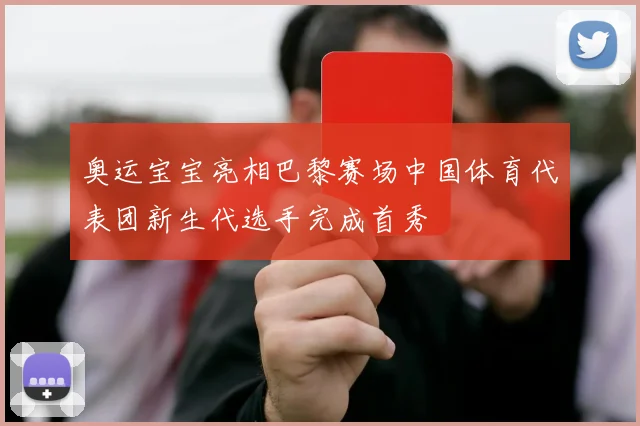 奥运宝宝亮相巴黎赛场中国体育代表团新生代选手完成首秀