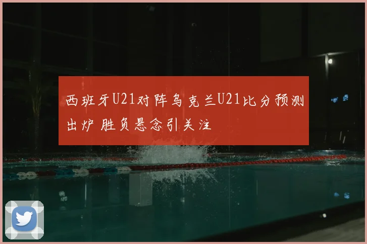 西班牙U21对阵乌克兰U21比分预测出炉 胜负悬念引关注