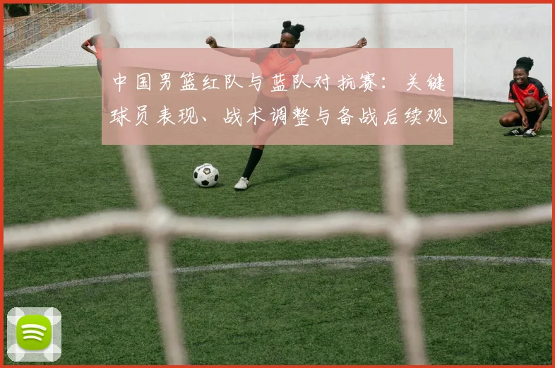 中国男篮红队与蓝队对抗赛:关键球员表现、战术调整与备战后续观察