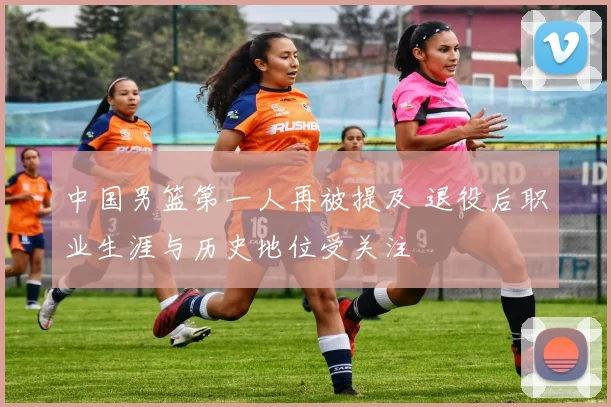中国男篮第一人再被提及 退役后职业生涯与历史地位受关注