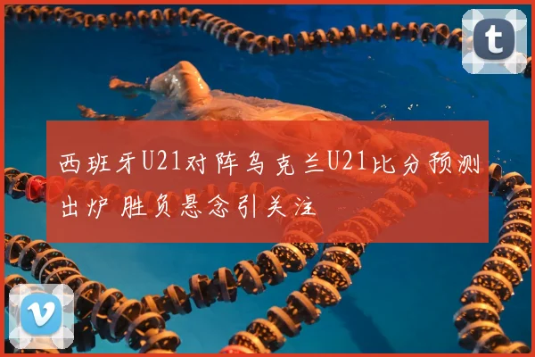 西班牙U21对阵乌克兰U21比分预测出炉 胜负悬念引关注