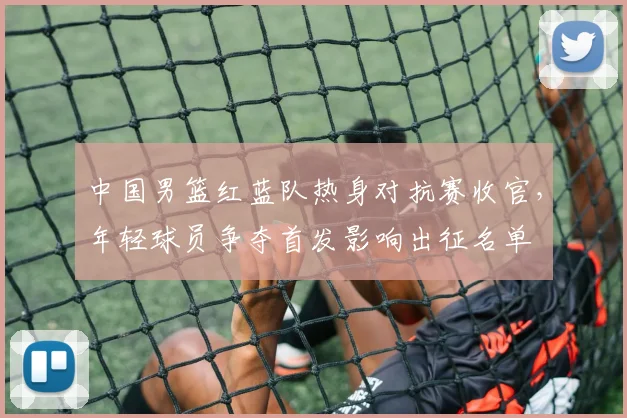 中国男篮红蓝队热身对抗赛收官,年轻球员争夺首发影响出征名单