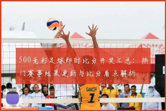 500竞彩足球即时比分开奖汇总:热门赛事结果更新与比分看点解析