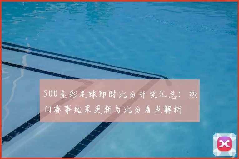500竞彩足球即时比分开奖汇总：热门赛事结果更新与比分看点解析