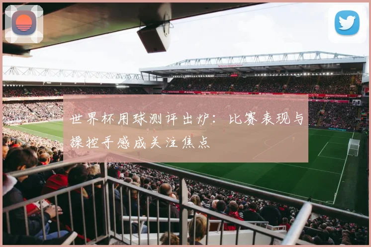 世界杯用球测评出炉：比赛表现与操控手感成关注焦点